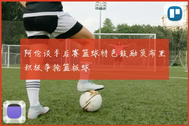 阿伦谈季后赛篮球特色鼓励莫布里积极争抢篮板球