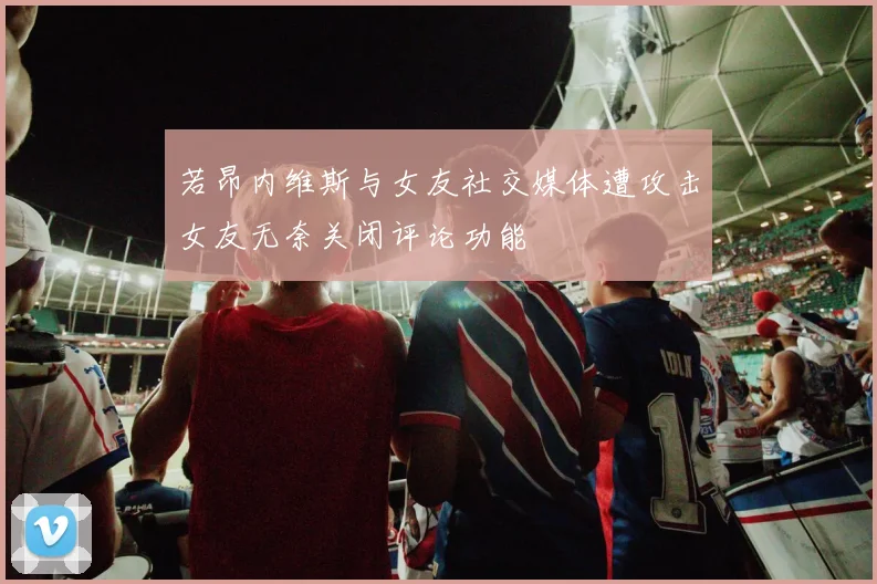 若昂内维斯与女友社交媒体遭攻击女友无奈关闭评论功能