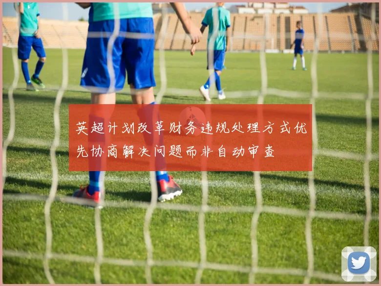 英超计划改革财务违规处理方式优先协商解决问题而非自动审查