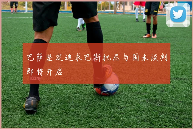 巴萨坚定追求巴斯托尼与国米谈判即将开启