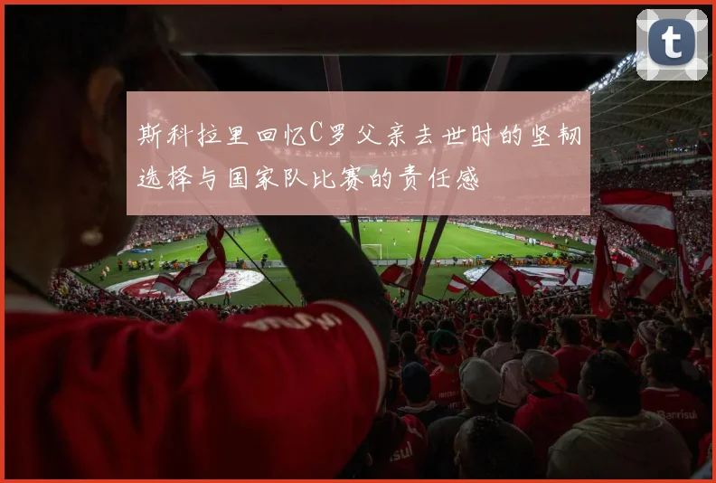 斯科拉里回忆C罗父亲去世时的坚韧选择与国家队比赛的责任感