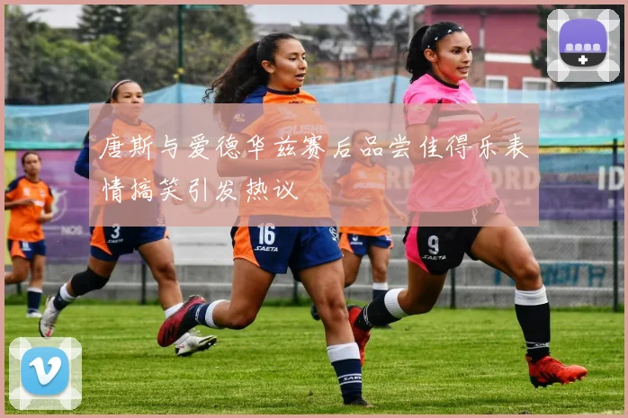 唐斯与爱德华兹赛后品尝佳得乐表情搞笑引发热议