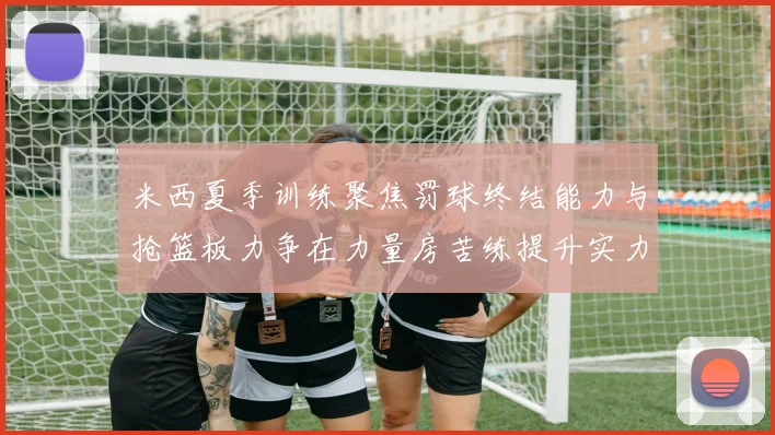 米西夏季训练聚焦罚球终结能力与抢篮板力争在力量房苦练提升实力