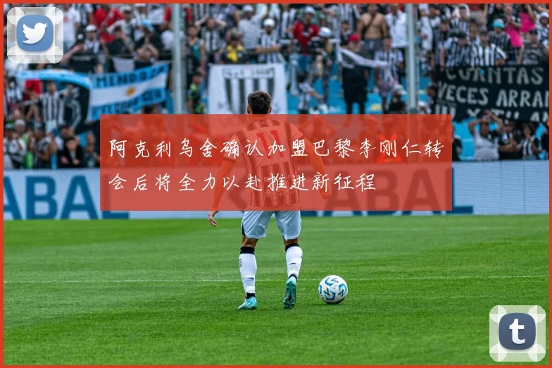 阿克利乌舍确认加盟巴黎李刚仁转会后将全力以赴推进新征程