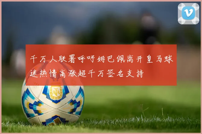 千万人联署呼吁姆巴佩离开皇马球迷热情高涨超千万签名支持