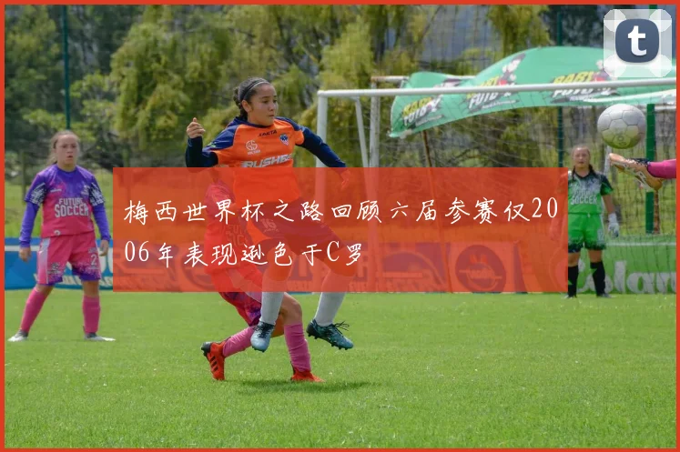 梅西世界杯之路回顾六届参赛仅2006年表现逊色于C罗