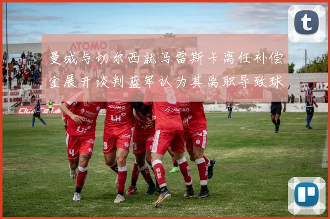 曼城与切尔西就马雷斯卡离任补偿金展开谈判蓝军认为其离职导致球队崩盘