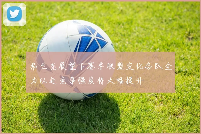 弗兰克展望下赛季联盟变化各队全力以赴竞争强度将大幅提升