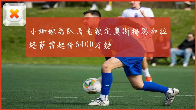 小蜘蛛离队马竞锁定奥斯梅恩加拉塔萨雷起价6400万镑