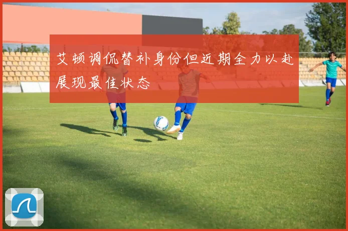艾顿调侃替补身份但近期全力以赴展现最佳状态