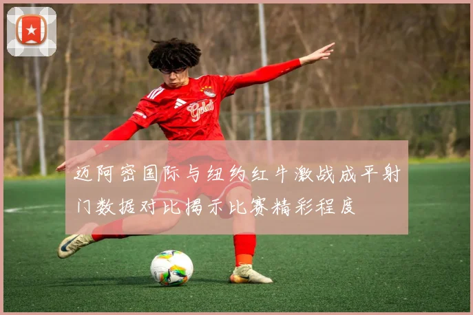 迈阿密国际与纽约红牛激战成平射门数据对比揭示比赛精彩程度