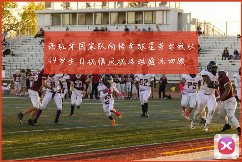 西班牙国家队向传奇球星劳尔致以49岁生日祝福庆祝活动盛况回顾