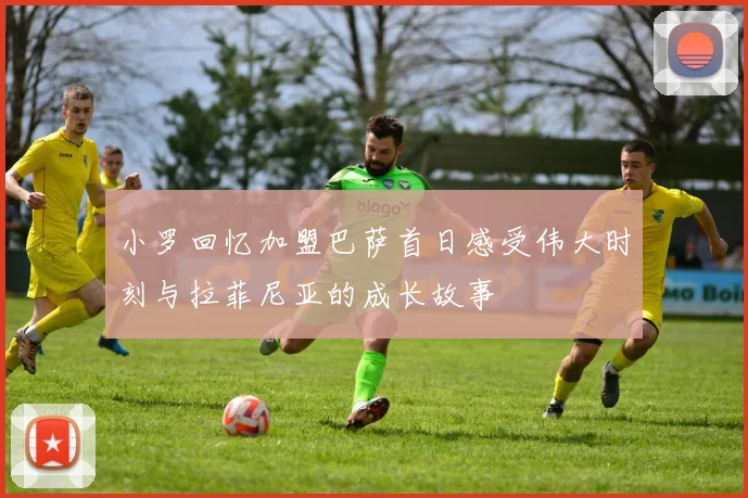 小罗回忆加盟巴萨首日感受伟大时刻与拉菲尼亚的成长故事