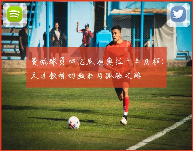 曼城球员回忆瓜迪奥拉十年历程：天才教练的疯狂与孤独之路