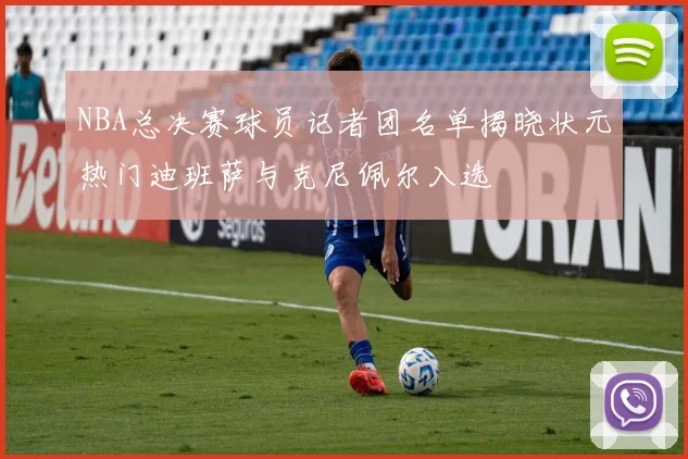 NBA总决赛球员记者团名单揭晓状元热门迪班萨与克尼佩尔入选