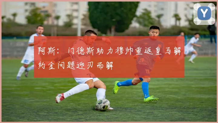 阿斯：门德斯助力穆帅重返皇马解约金问题迎刃而解