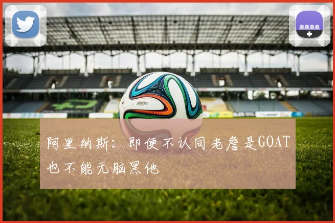 阿里纳斯：即便不认同老詹是GOAT也不能无脑黑他
