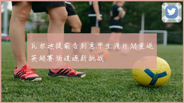 瓦尔迪提前告别意甲生涯计划重返英超赛场追逐新挑战