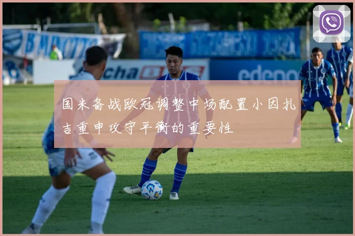 国米备战欧冠调整中场配置小因扎吉重申攻守平衡的重要性