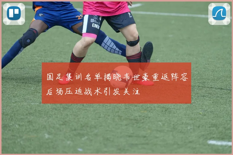 国足集训名单揭晓韦世豪重返阵容后场压迫战术引发关注